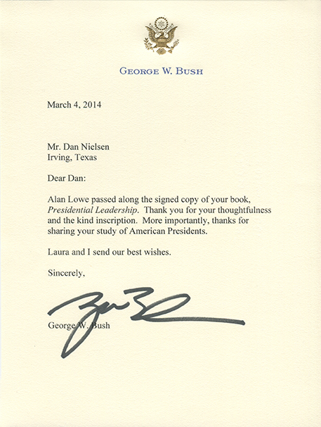 "Dear Dan: Alan Lowe passed along the signed copy of your book, Presidential Leadership. Thank you for your thoughtfulness and the kind inscription. More importantly, thanks for sharing your study of American Presidents. Laura and I send our best wishes. Sincerely, George W. Bush"