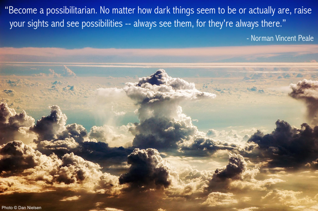 “Become a possibilitarian. No matter how dark things seem to be or actually are, raise your sights and see possibilities -- always see them, for they're always there.” - Norman Vincent Peale