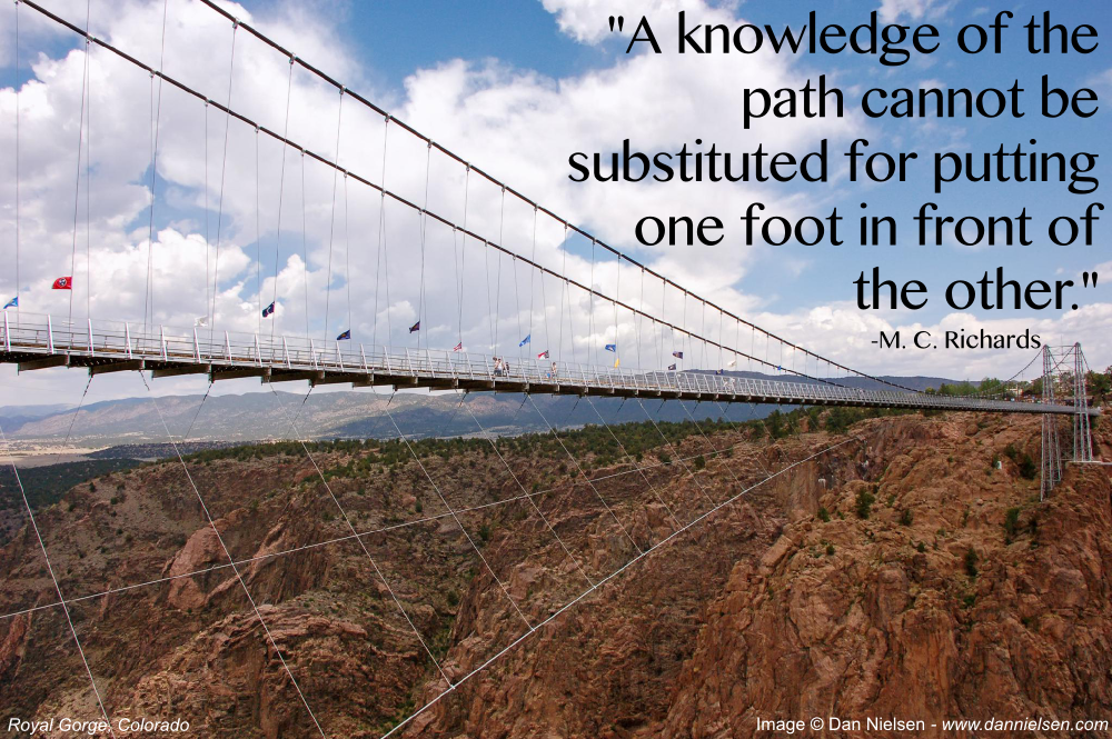 "A knowledge of the path cannot be substituted for putting one foot in front of the other." -M. C. Richards