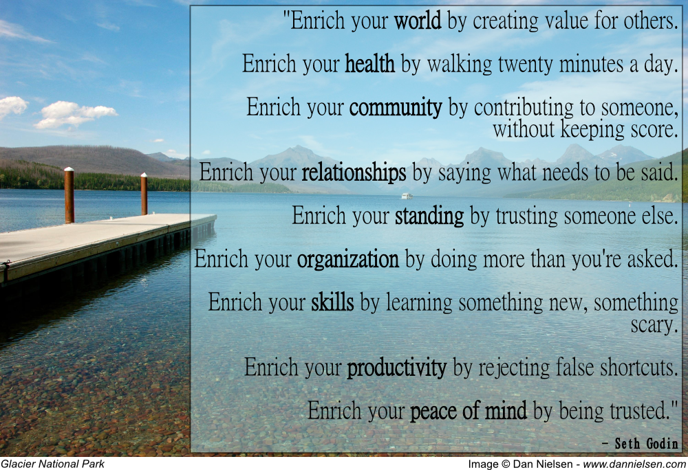 "Enrich your world by creating value for others.  Enrich your health by walking twenty minutes a day.  Enrich your community by contributing to someone, without keeping score.  Enrich your relationships by saying what needs to be said.  Enrich your standing by trusting someone else.  Enrich your organization by doing more than you're asked.  Enrich your skills by learning something new, something scary.  Enrich your productivity by rejecting false shortcuts.  Enrich your peace of mind by being trusted." - Seth Godin