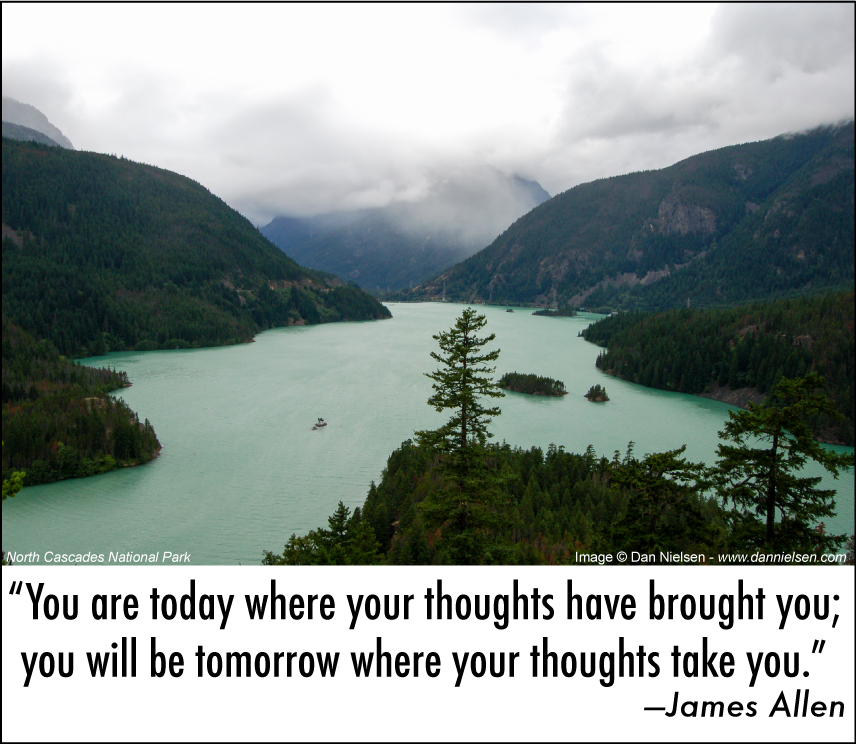 “You are today where your thoughts have brought you;  you will be tomorrow where your thoughts take you.” —James Allen