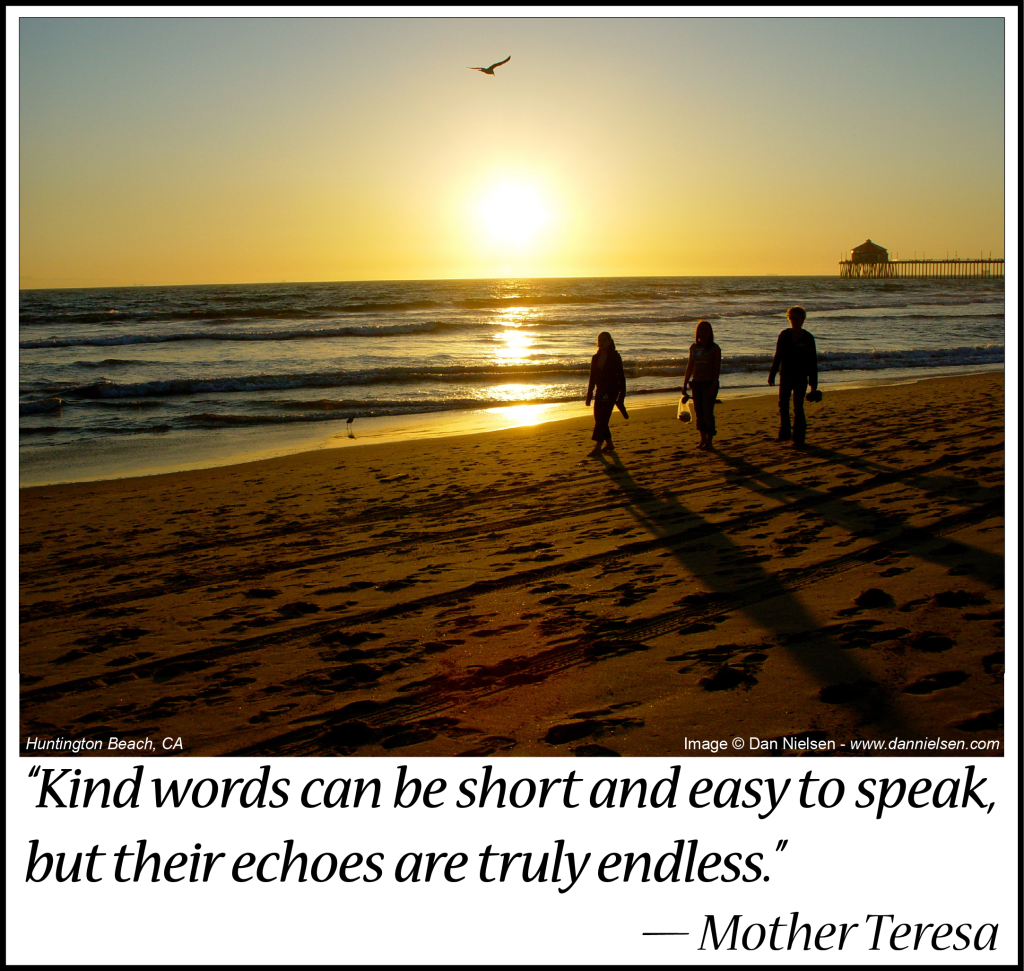 “Kind words can be short and easy to speak,  but their echoes are truly endless.” ~ Mother Teresa