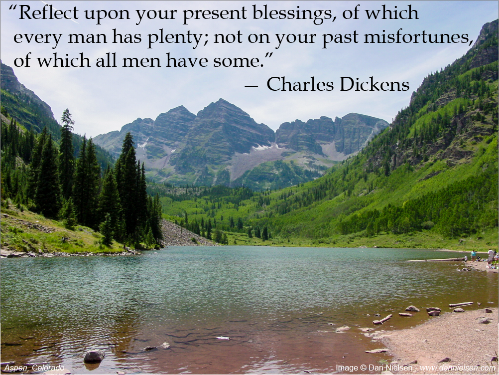 “Reflect upon your present blessings, of which  every man has plenty; not on your past misfortunes,  of which all men have some.” ~ Charles Dickens