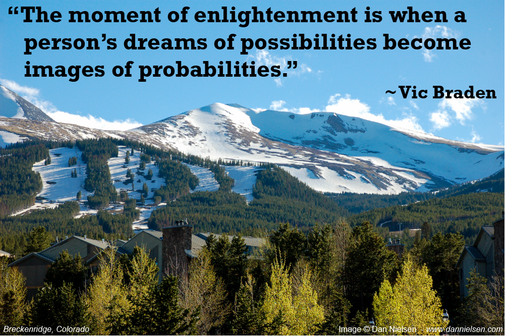 “The moment of enlightenment is when a person’s  dreams of possibilities become images of probabilities.”  ~ Vic Braden
